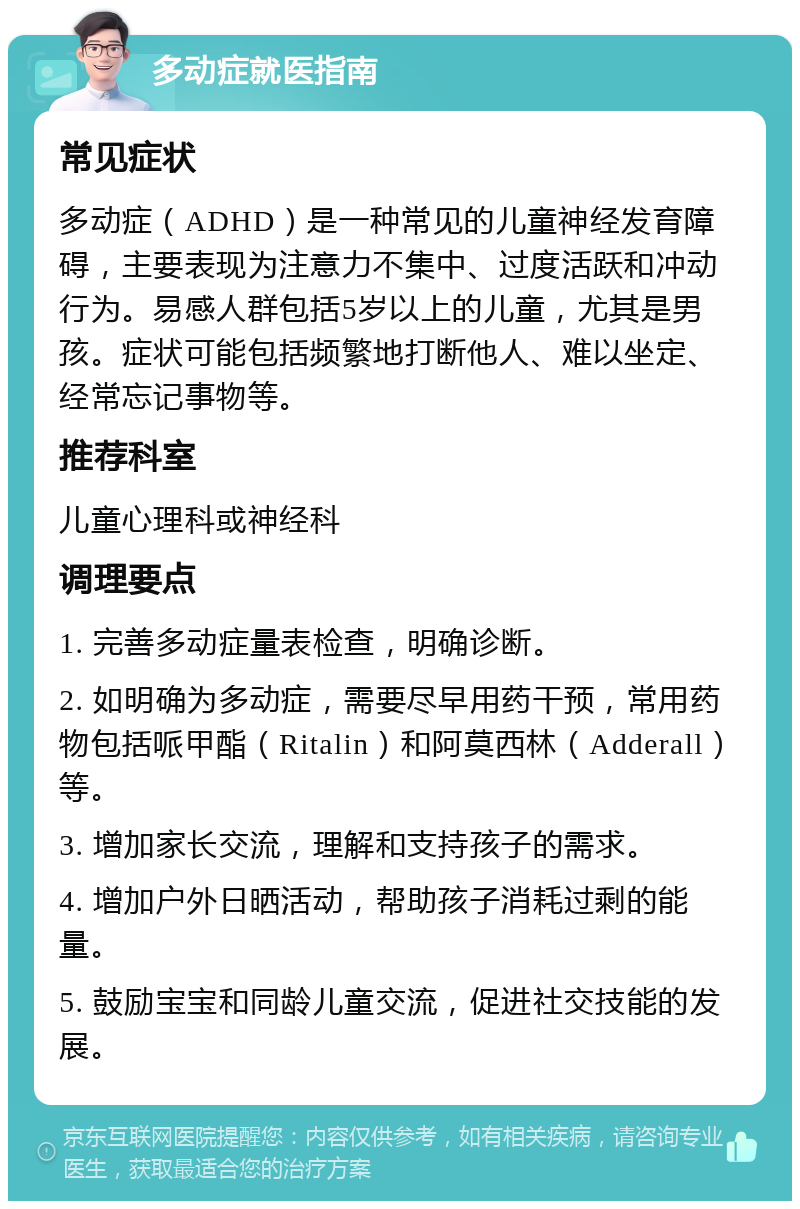 多动症就医指南 常见症状 多动症（ADHD）是一种常见的儿童神经发育障碍，主要表现为注意力不集中、过度活跃和冲动行为。易感人群包括5岁以上的儿童，尤其是男孩。症状可能包括频繁地打断他人、难以坐定、经常忘记事物等。 推荐科室 儿童心理科或神经科 调理要点 1. 完善多动症量表检查，明确诊断。 2. 如明确为多动症，需要尽早用药干预，常用药物包括哌甲酯（Ritalin）和阿莫西林（Adderall）等。 3. 增加家长交流，理解和支持孩子的需求。 4. 增加户外日晒活动，帮助孩子消耗过剩的能量。 5. 鼓励宝宝和同龄儿童交流，促进社交技能的发展。