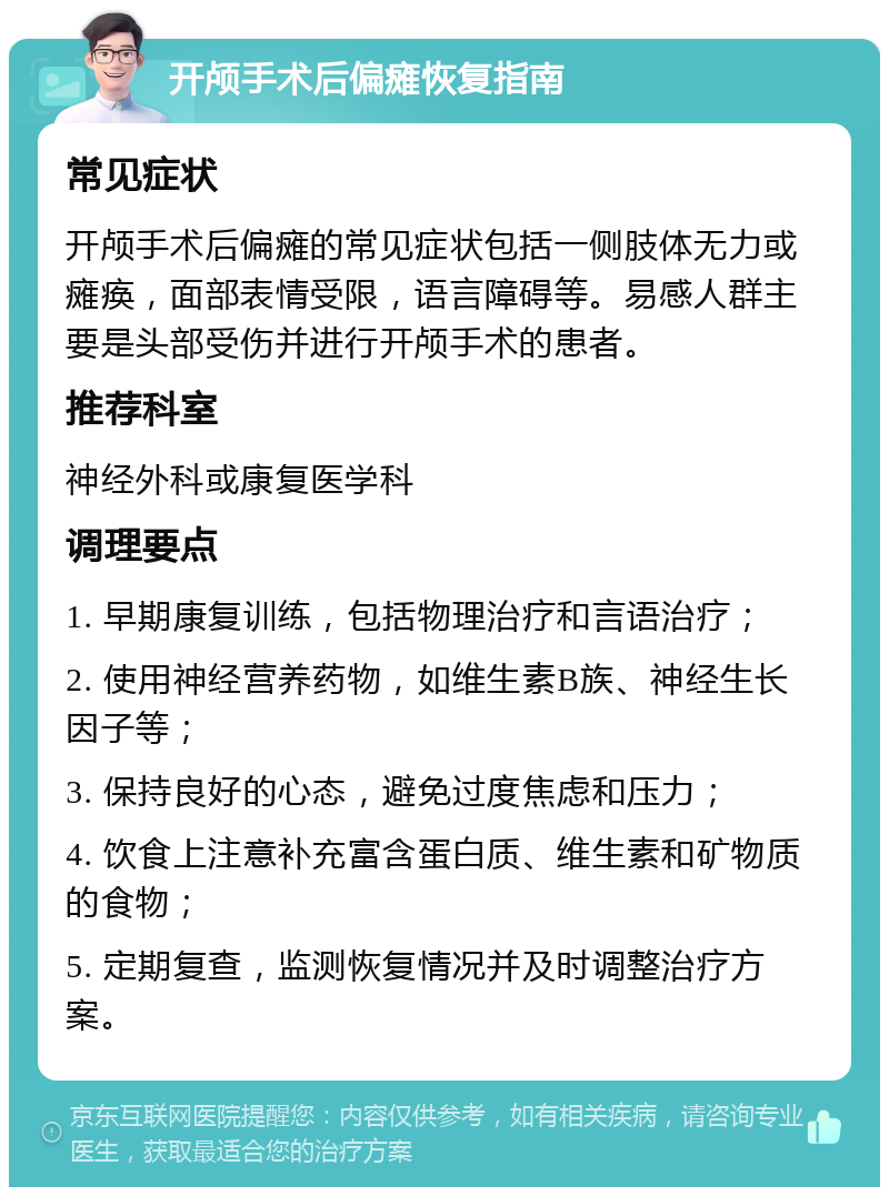 开颅手术后偏瘫恢复指南 常见症状 开颅手术后偏瘫的常见症状包括一侧肢体无力或瘫痪，面部表情受限，语言障碍等。易感人群主要是头部受伤并进行开颅手术的患者。 推荐科室 神经外科或康复医学科 调理要点 1. 早期康复训练，包括物理治疗和言语治疗； 2. 使用神经营养药物，如维生素B族、神经生长因子等； 3. 保持良好的心态，避免过度焦虑和压力； 4. 饮食上注意补充富含蛋白质、维生素和矿物质的食物； 5. 定期复查，监测恢复情况并及时调整治疗方案。