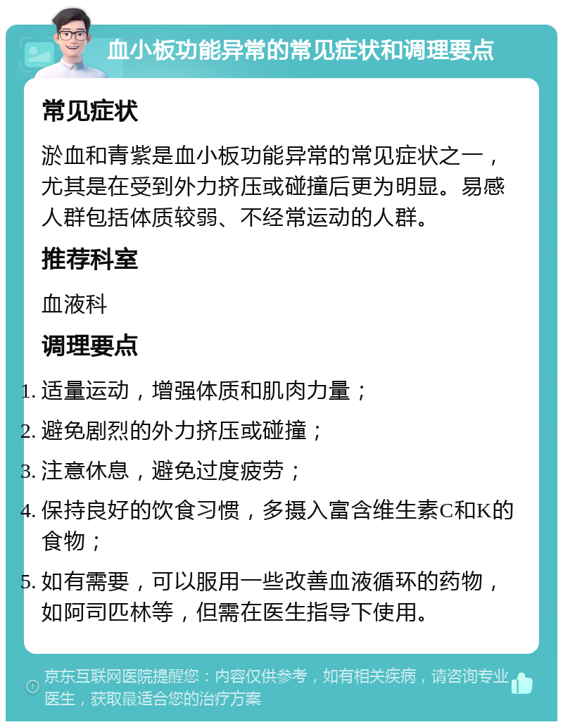 血小板功能异常的常见症状和调理要点 常见症状 淤血和青紫是血小板功能异常的常见症状之一，尤其是在受到外力挤压或碰撞后更为明显。易感人群包括体质较弱、不经常运动的人群。 推荐科室 血液科 调理要点 适量运动，增强体质和肌肉力量； 避免剧烈的外力挤压或碰撞； 注意休息，避免过度疲劳； 保持良好的饮食习惯，多摄入富含维生素C和K的食物； 如有需要，可以服用一些改善血液循环的药物，如阿司匹林等，但需在医生指导下使用。