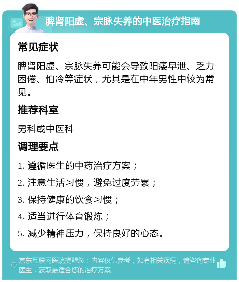 脾肾阳虚、宗脉失养的中医治疗指南 常见症状 脾肾阳虚、宗脉失养可能会导致阳痿早泄、乏力困倦、怕冷等症状，尤其是在中年男性中较为常见。 推荐科室 男科或中医科 调理要点 1. 遵循医生的中药治疗方案； 2. 注意生活习惯，避免过度劳累； 3. 保持健康的饮食习惯； 4. 适当进行体育锻炼； 5. 减少精神压力，保持良好的心态。