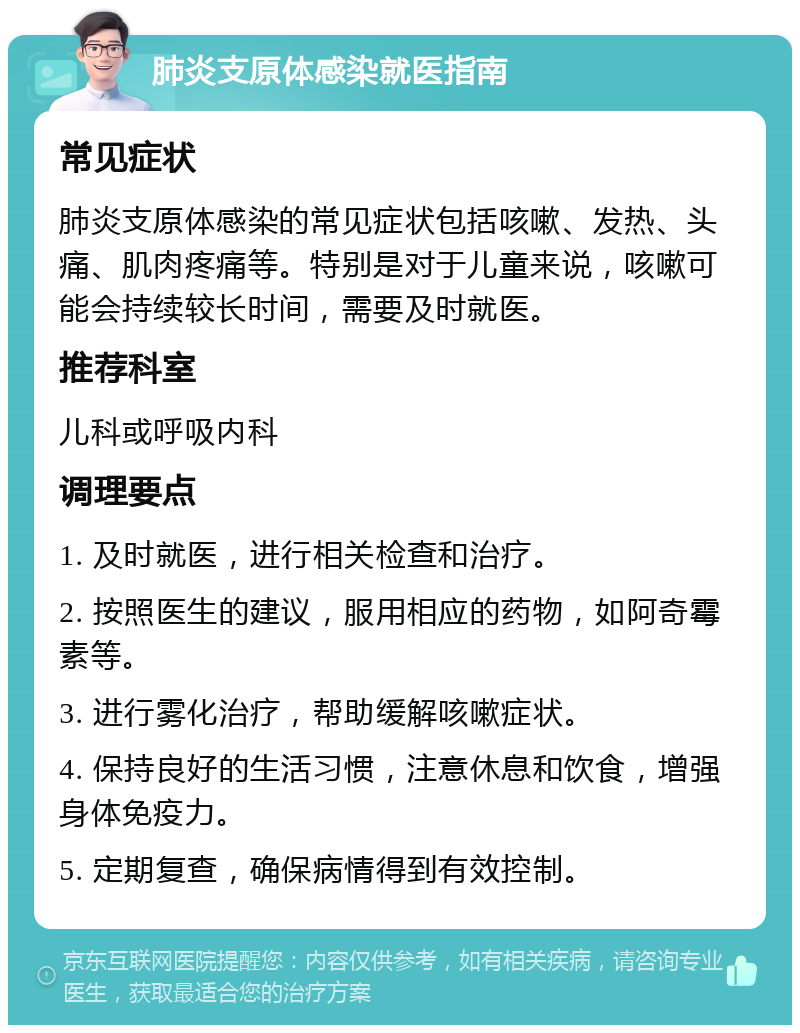 肺炎支原体感染就医指南 常见症状 肺炎支原体感染的常见症状包括咳嗽、发热、头痛、肌肉疼痛等。特别是对于儿童来说，咳嗽可能会持续较长时间，需要及时就医。 推荐科室 儿科或呼吸内科 调理要点 1. 及时就医，进行相关检查和治疗。 2. 按照医生的建议，服用相应的药物，如阿奇霉素等。 3. 进行雾化治疗，帮助缓解咳嗽症状。 4. 保持良好的生活习惯，注意休息和饮食，增强身体免疫力。 5. 定期复查，确保病情得到有效控制。