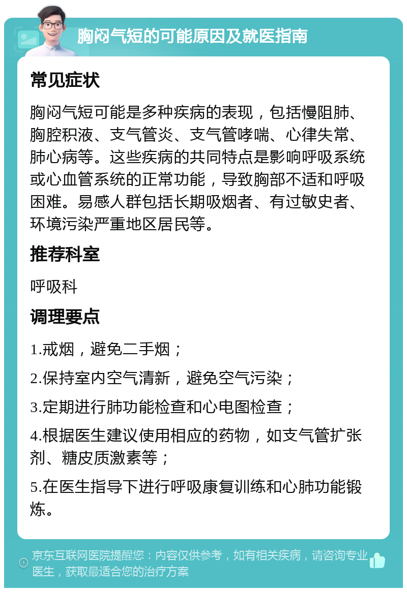 胸闷气短的可能原因及就医指南 常见症状 胸闷气短可能是多种疾病的表现，包括慢阻肺、胸腔积液、支气管炎、支气管哮喘、心律失常、肺心病等。这些疾病的共同特点是影响呼吸系统或心血管系统的正常功能，导致胸部不适和呼吸困难。易感人群包括长期吸烟者、有过敏史者、环境污染严重地区居民等。 推荐科室 呼吸科 调理要点 1.戒烟，避免二手烟； 2.保持室内空气清新，避免空气污染； 3.定期进行肺功能检查和心电图检查； 4.根据医生建议使用相应的药物，如支气管扩张剂、糖皮质激素等； 5.在医生指导下进行呼吸康复训练和心肺功能锻炼。