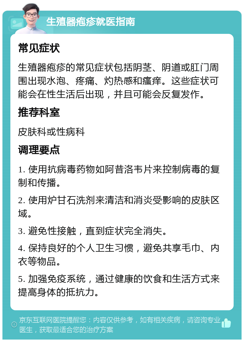 生殖器疱疹就医指南 常见症状 生殖器疱疹的常见症状包括阴茎、阴道或肛门周围出现水泡、疼痛、灼热感和瘙痒。这些症状可能会在性生活后出现，并且可能会反复发作。 推荐科室 皮肤科或性病科 调理要点 1. 使用抗病毒药物如阿昔洛韦片来控制病毒的复制和传播。 2. 使用炉甘石洗剂来清洁和消炎受影响的皮肤区域。 3. 避免性接触，直到症状完全消失。 4. 保持良好的个人卫生习惯，避免共享毛巾、内衣等物品。 5. 加强免疫系统，通过健康的饮食和生活方式来提高身体的抵抗力。