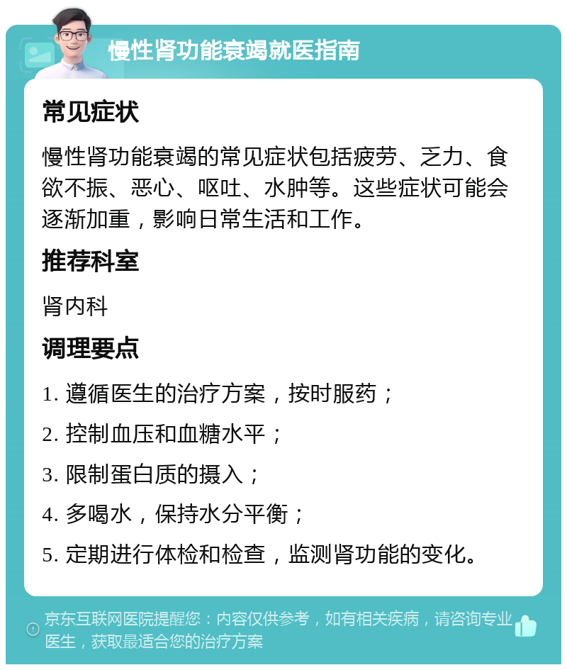 慢性肾功能衰竭就医指南 常见症状 慢性肾功能衰竭的常见症状包括疲劳、乏力、食欲不振、恶心、呕吐、水肿等。这些症状可能会逐渐加重，影响日常生活和工作。 推荐科室 肾内科 调理要点 1. 遵循医生的治疗方案，按时服药； 2. 控制血压和血糖水平； 3. 限制蛋白质的摄入； 4. 多喝水，保持水分平衡； 5. 定期进行体检和检查，监测肾功能的变化。