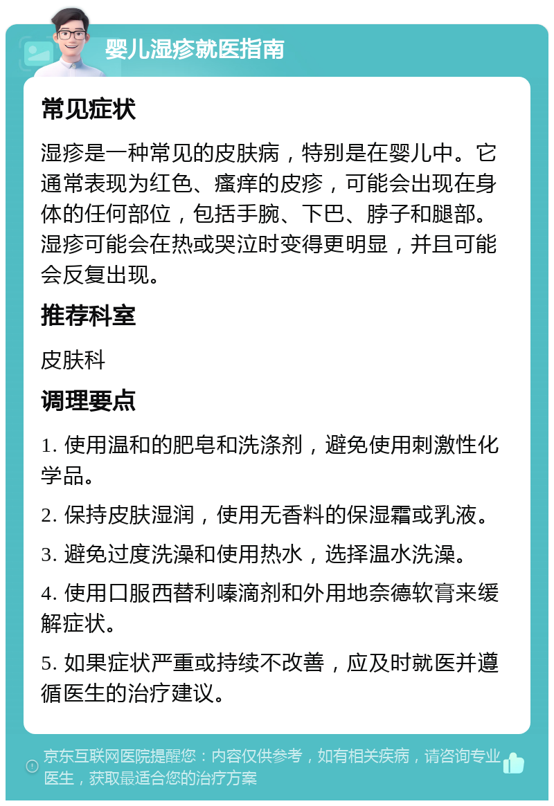 婴儿湿疹就医指南 常见症状 湿疹是一种常见的皮肤病，特别是在婴儿中。它通常表现为红色、瘙痒的皮疹，可能会出现在身体的任何部位，包括手腕、下巴、脖子和腿部。湿疹可能会在热或哭泣时变得更明显，并且可能会反复出现。 推荐科室 皮肤科 调理要点 1. 使用温和的肥皂和洗涤剂，避免使用刺激性化学品。 2. 保持皮肤湿润，使用无香料的保湿霜或乳液。 3. 避免过度洗澡和使用热水，选择温水洗澡。 4. 使用口服西替利嗪滴剂和外用地奈德软膏来缓解症状。 5. 如果症状严重或持续不改善，应及时就医并遵循医生的治疗建议。