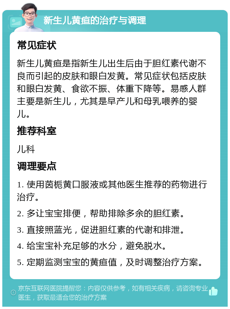 新生儿黄疸的治疗与调理 常见症状 新生儿黄疸是指新生儿出生后由于胆红素代谢不良而引起的皮肤和眼白发黄。常见症状包括皮肤和眼白发黄、食欲不振、体重下降等。易感人群主要是新生儿，尤其是早产儿和母乳喂养的婴儿。 推荐科室 儿科 调理要点 1. 使用茵栀黄口服液或其他医生推荐的药物进行治疗。 2. 多让宝宝排便，帮助排除多余的胆红素。 3. 直接照蓝光，促进胆红素的代谢和排泄。 4. 给宝宝补充足够的水分，避免脱水。 5. 定期监测宝宝的黄疸值，及时调整治疗方案。