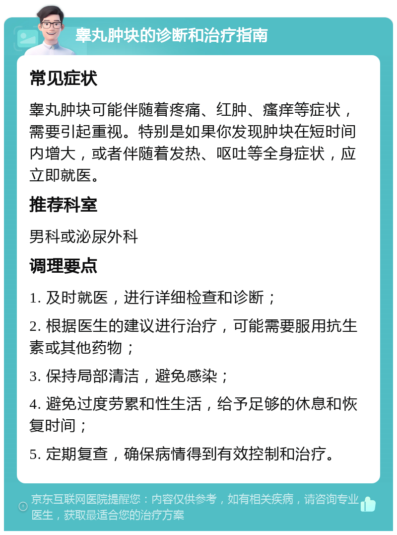 睾丸肿块的诊断和治疗指南 常见症状 睾丸肿块可能伴随着疼痛、红肿、瘙痒等症状，需要引起重视。特别是如果你发现肿块在短时间内增大，或者伴随着发热、呕吐等全身症状，应立即就医。 推荐科室 男科或泌尿外科 调理要点 1. 及时就医，进行详细检查和诊断； 2. 根据医生的建议进行治疗，可能需要服用抗生素或其他药物； 3. 保持局部清洁，避免感染； 4. 避免过度劳累和性生活，给予足够的休息和恢复时间； 5. 定期复查，确保病情得到有效控制和治疗。