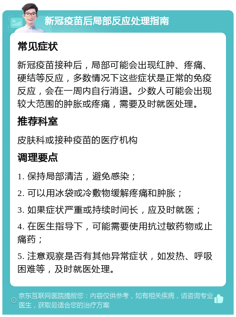 新冠疫苗后局部反应处理指南 常见症状 新冠疫苗接种后，局部可能会出现红肿、疼痛、硬结等反应，多数情况下这些症状是正常的免疫反应，会在一周内自行消退。少数人可能会出现较大范围的肿胀或疼痛，需要及时就医处理。 推荐科室 皮肤科或接种疫苗的医疗机构 调理要点 1. 保持局部清洁，避免感染； 2. 可以用冰袋或冷敷物缓解疼痛和肿胀； 3. 如果症状严重或持续时间长，应及时就医； 4. 在医生指导下，可能需要使用抗过敏药物或止痛药； 5. 注意观察是否有其他异常症状，如发热、呼吸困难等，及时就医处理。