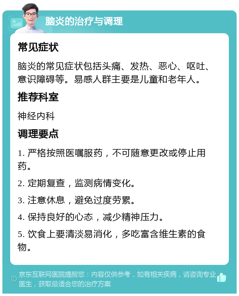 脑炎的治疗与调理 常见症状 脑炎的常见症状包括头痛、发热、恶心、呕吐、意识障碍等。易感人群主要是儿童和老年人。 推荐科室 神经内科 调理要点 1. 严格按照医嘱服药，不可随意更改或停止用药。 2. 定期复查，监测病情变化。 3. 注意休息，避免过度劳累。 4. 保持良好的心态，减少精神压力。 5. 饮食上要清淡易消化，多吃富含维生素的食物。