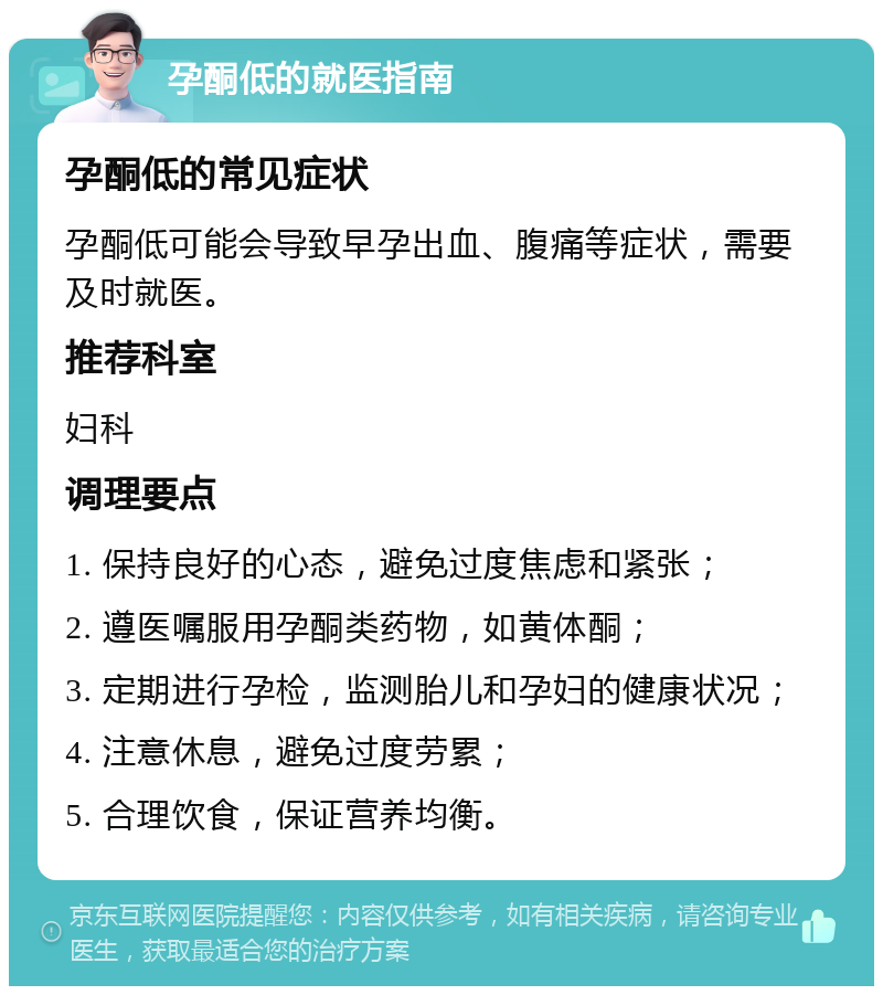 孕酮低的就医指南 孕酮低的常见症状 孕酮低可能会导致早孕出血、腹痛等症状，需要及时就医。 推荐科室 妇科 调理要点 1. 保持良好的心态，避免过度焦虑和紧张； 2. 遵医嘱服用孕酮类药物，如黄体酮； 3. 定期进行孕检，监测胎儿和孕妇的健康状况； 4. 注意休息，避免过度劳累； 5. 合理饮食，保证营养均衡。