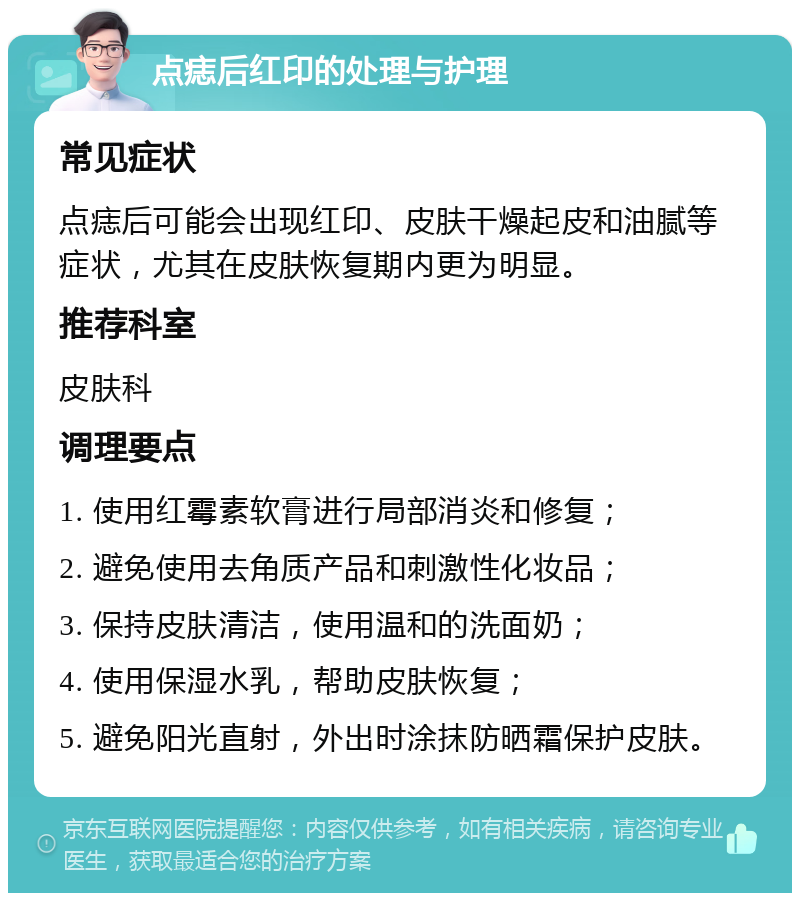 点痣后红印的处理与护理 常见症状 点痣后可能会出现红印、皮肤干燥起皮和油腻等症状，尤其在皮肤恢复期内更为明显。 推荐科室 皮肤科 调理要点 1. 使用红霉素软膏进行局部消炎和修复； 2. 避免使用去角质产品和刺激性化妆品； 3. 保持皮肤清洁，使用温和的洗面奶； 4. 使用保湿水乳，帮助皮肤恢复； 5. 避免阳光直射，外出时涂抹防晒霜保护皮肤。