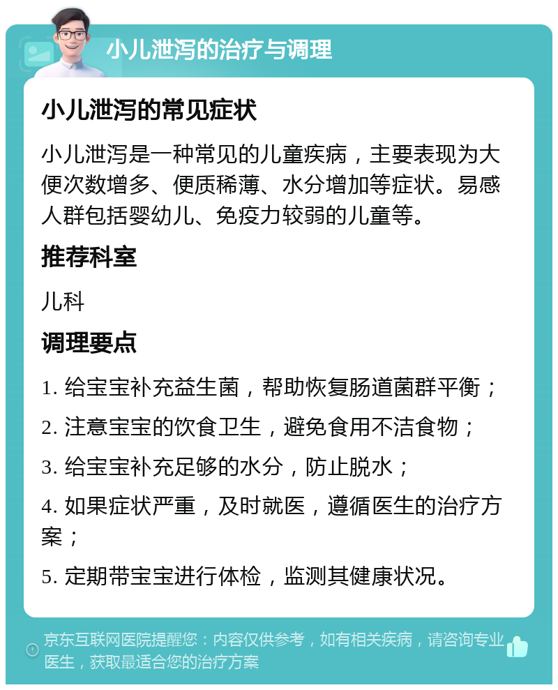 小儿泄泻的治疗与调理 小儿泄泻的常见症状 小儿泄泻是一种常见的儿童疾病，主要表现为大便次数增多、便质稀薄、水分增加等症状。易感人群包括婴幼儿、免疫力较弱的儿童等。 推荐科室 儿科 调理要点 1. 给宝宝补充益生菌，帮助恢复肠道菌群平衡； 2. 注意宝宝的饮食卫生，避免食用不洁食物； 3. 给宝宝补充足够的水分，防止脱水； 4. 如果症状严重，及时就医，遵循医生的治疗方案； 5. 定期带宝宝进行体检，监测其健康状况。