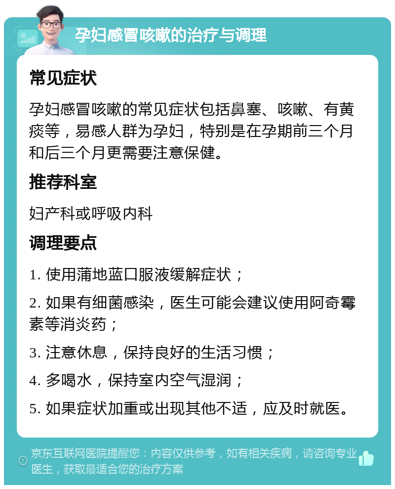 孕妇感冒咳嗽的治疗与调理 常见症状 孕妇感冒咳嗽的常见症状包括鼻塞、咳嗽、有黄痰等，易感人群为孕妇，特别是在孕期前三个月和后三个月更需要注意保健。 推荐科室 妇产科或呼吸内科 调理要点 1. 使用蒲地蓝口服液缓解症状； 2. 如果有细菌感染，医生可能会建议使用阿奇霉素等消炎药； 3. 注意休息，保持良好的生活习惯； 4. 多喝水，保持室内空气湿润； 5. 如果症状加重或出现其他不适，应及时就医。