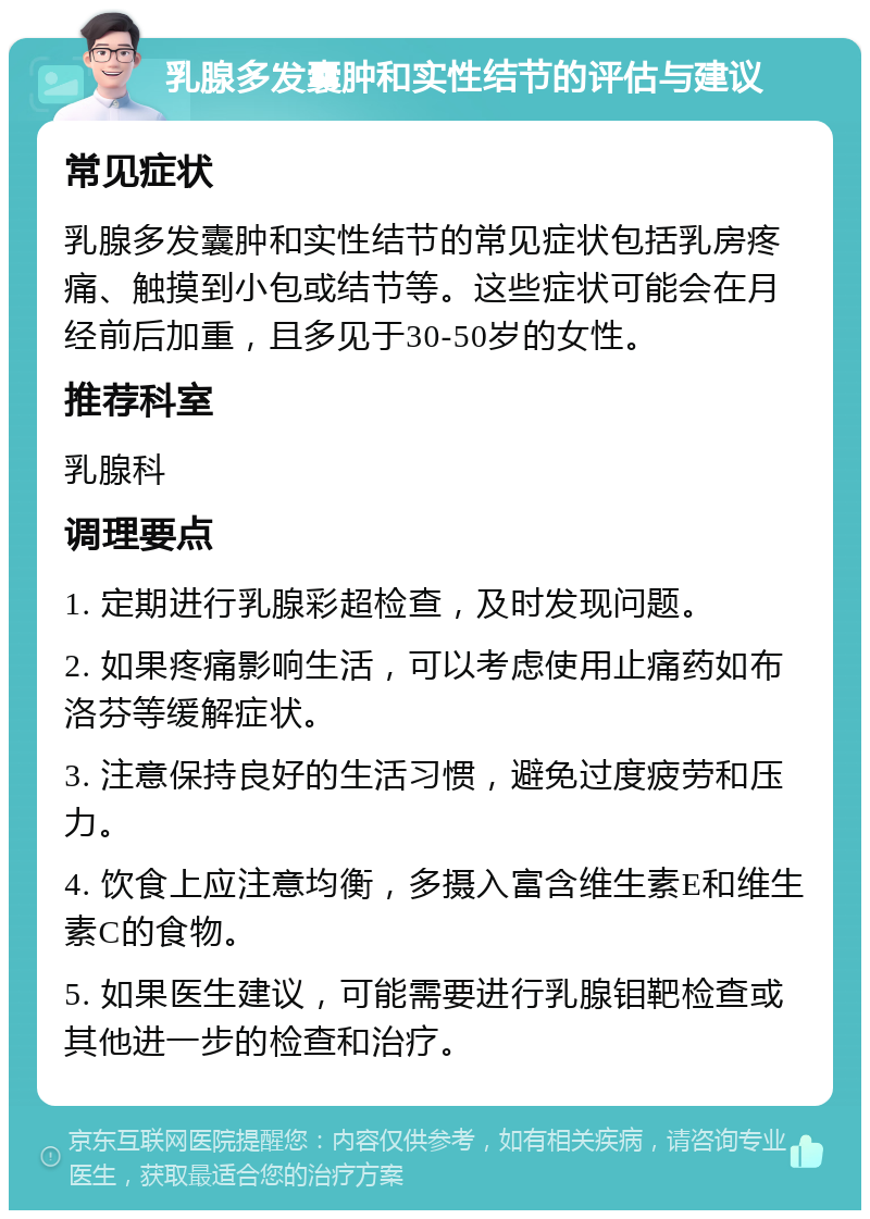 乳腺多发囊肿和实性结节的评估与建议 常见症状 乳腺多发囊肿和实性结节的常见症状包括乳房疼痛、触摸到小包或结节等。这些症状可能会在月经前后加重，且多见于30-50岁的女性。 推荐科室 乳腺科 调理要点 1. 定期进行乳腺彩超检查，及时发现问题。 2. 如果疼痛影响生活，可以考虑使用止痛药如布洛芬等缓解症状。 3. 注意保持良好的生活习惯，避免过度疲劳和压力。 4. 饮食上应注意均衡，多摄入富含维生素E和维生素C的食物。 5. 如果医生建议，可能需要进行乳腺钼靶检查或其他进一步的检查和治疗。