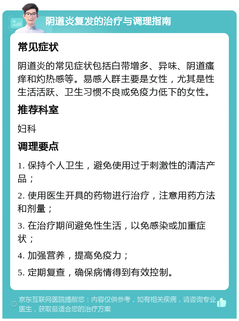 阴道炎复发的治疗与调理指南 常见症状 阴道炎的常见症状包括白带增多、异味、阴道瘙痒和灼热感等。易感人群主要是女性，尤其是性生活活跃、卫生习惯不良或免疫力低下的女性。 推荐科室 妇科 调理要点 1. 保持个人卫生，避免使用过于刺激性的清洁产品； 2. 使用医生开具的药物进行治疗，注意用药方法和剂量； 3. 在治疗期间避免性生活，以免感染或加重症状； 4. 加强营养，提高免疫力； 5. 定期复查，确保病情得到有效控制。