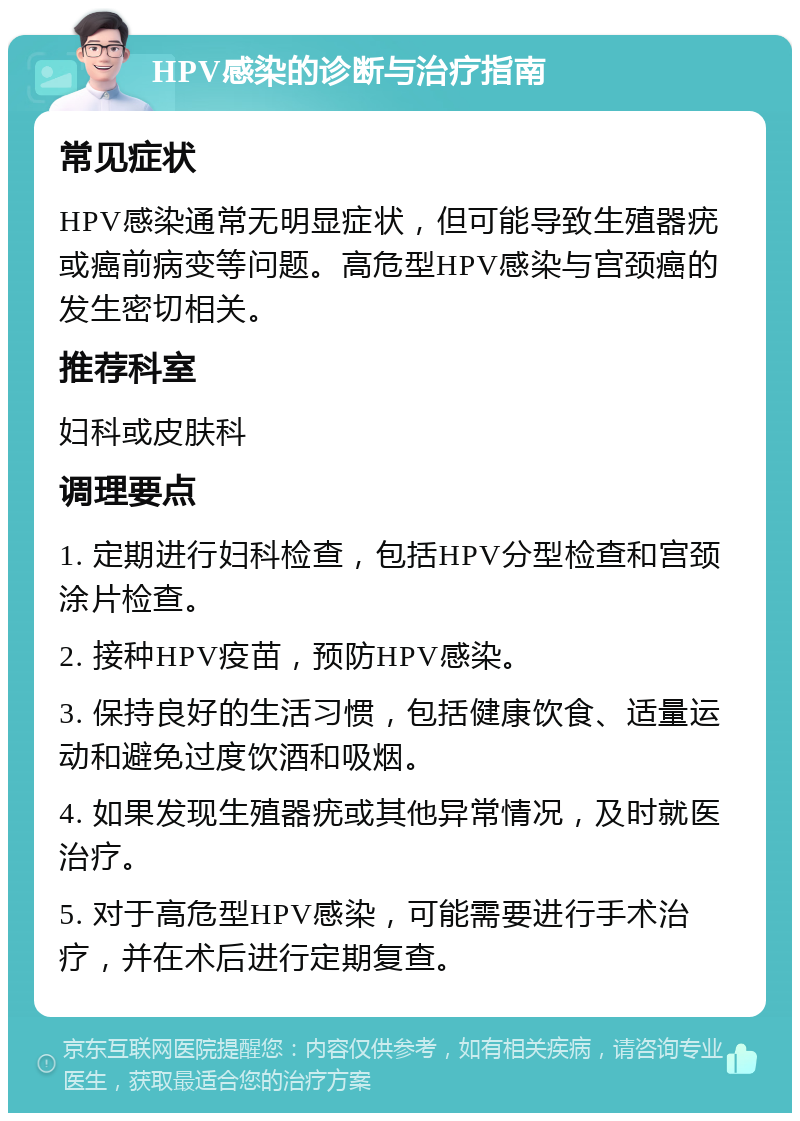 HPV感染的诊断与治疗指南 常见症状 HPV感染通常无明显症状，但可能导致生殖器疣或癌前病变等问题。高危型HPV感染与宫颈癌的发生密切相关。 推荐科室 妇科或皮肤科 调理要点 1. 定期进行妇科检查，包括HPV分型检查和宫颈涂片检查。 2. 接种HPV疫苗，预防HPV感染。 3. 保持良好的生活习惯，包括健康饮食、适量运动和避免过度饮酒和吸烟。 4. 如果发现生殖器疣或其他异常情况，及时就医治疗。 5. 对于高危型HPV感染，可能需要进行手术治疗，并在术后进行定期复查。