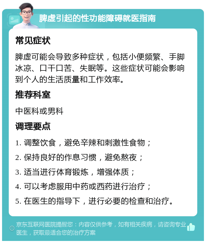 脾虚引起的性功能障碍就医指南 常见症状 脾虚可能会导致多种症状，包括小便频繁、手脚冰凉、口干口苦、失眠等。这些症状可能会影响到个人的生活质量和工作效率。 推荐科室 中医科或男科 调理要点 1. 调整饮食，避免辛辣和刺激性食物； 2. 保持良好的作息习惯，避免熬夜； 3. 适当进行体育锻炼，增强体质； 4. 可以考虑服用中药或西药进行治疗； 5. 在医生的指导下，进行必要的检查和治疗。