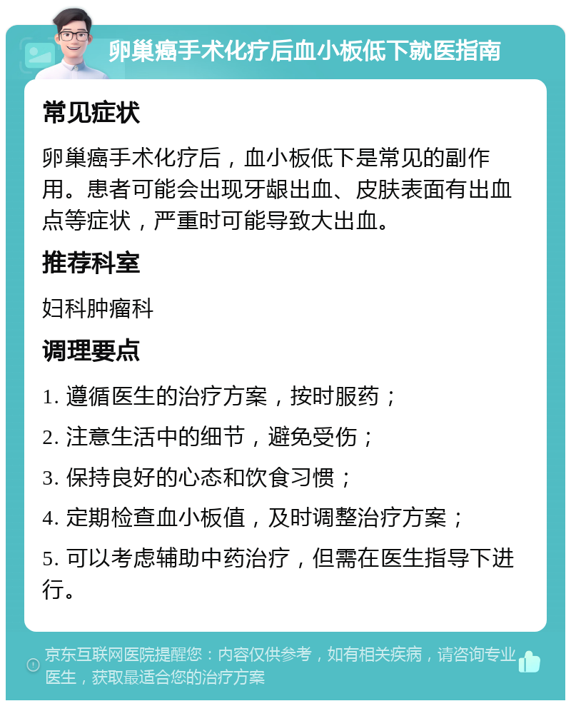 卵巢癌手术化疗后血小板低下就医指南 常见症状 卵巢癌手术化疗后，血小板低下是常见的副作用。患者可能会出现牙龈出血、皮肤表面有出血点等症状，严重时可能导致大出血。 推荐科室 妇科肿瘤科 调理要点 1. 遵循医生的治疗方案，按时服药； 2. 注意生活中的细节，避免受伤； 3. 保持良好的心态和饮食习惯； 4. 定期检查血小板值，及时调整治疗方案； 5. 可以考虑辅助中药治疗，但需在医生指导下进行。