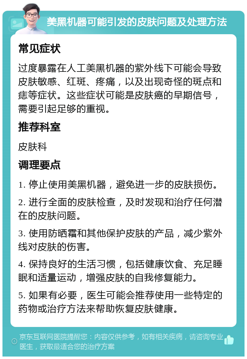 美黑机器可能引发的皮肤问题及处理方法 常见症状 过度暴露在人工美黑机器的紫外线下可能会导致皮肤敏感、红斑、疼痛，以及出现奇怪的斑点和痣等症状。这些症状可能是皮肤癌的早期信号，需要引起足够的重视。 推荐科室 皮肤科 调理要点 1. 停止使用美黑机器，避免进一步的皮肤损伤。 2. 进行全面的皮肤检查，及时发现和治疗任何潜在的皮肤问题。 3. 使用防晒霜和其他保护皮肤的产品，减少紫外线对皮肤的伤害。 4. 保持良好的生活习惯，包括健康饮食、充足睡眠和适量运动，增强皮肤的自我修复能力。 5. 如果有必要，医生可能会推荐使用一些特定的药物或治疗方法来帮助恢复皮肤健康。