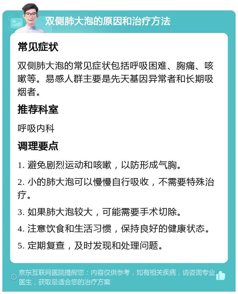 双侧肺大泡的原因和治疗方法 常见症状 双侧肺大泡的常见症状包括呼吸困难、胸痛、咳嗽等。易感人群主要是先天基因异常者和长期吸烟者。 推荐科室 呼吸内科 调理要点 1. 避免剧烈运动和咳嗽，以防形成气胸。 2. 小的肺大泡可以慢慢自行吸收，不需要特殊治疗。 3. 如果肺大泡较大，可能需要手术切除。 4. 注意饮食和生活习惯，保持良好的健康状态。 5. 定期复查，及时发现和处理问题。