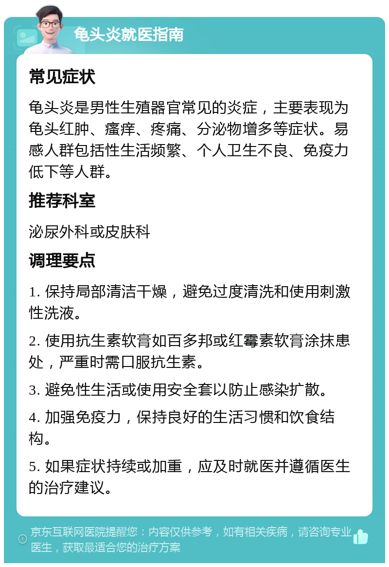 龟头炎就医指南 常见症状 龟头炎是男性生殖器官常见的炎症，主要表现为龟头红肿、瘙痒、疼痛、分泌物增多等症状。易感人群包括性生活频繁、个人卫生不良、免疫力低下等人群。 推荐科室 泌尿外科或皮肤科 调理要点 1. 保持局部清洁干燥，避免过度清洗和使用刺激性洗液。 2. 使用抗生素软膏如百多邦或红霉素软膏涂抹患处，严重时需口服抗生素。 3. 避免性生活或使用安全套以防止感染扩散。 4. 加强免疫力，保持良好的生活习惯和饮食结构。 5. 如果症状持续或加重，应及时就医并遵循医生的治疗建议。