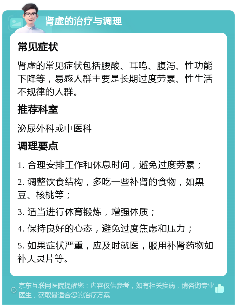 肾虚的治疗与调理 常见症状 肾虚的常见症状包括腰酸、耳鸣、腹泻、性功能下降等，易感人群主要是长期过度劳累、性生活不规律的人群。 推荐科室 泌尿外科或中医科 调理要点 1. 合理安排工作和休息时间，避免过度劳累； 2. 调整饮食结构，多吃一些补肾的食物，如黑豆、核桃等； 3. 适当进行体育锻炼，增强体质； 4. 保持良好的心态，避免过度焦虑和压力； 5. 如果症状严重，应及时就医，服用补肾药物如补天灵片等。