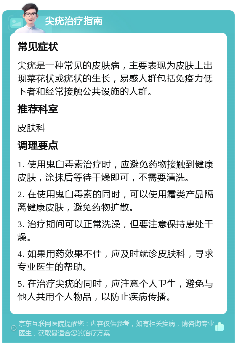 尖疣治疗指南 常见症状 尖疣是一种常见的皮肤病，主要表现为皮肤上出现菜花状或疣状的生长，易感人群包括免疫力低下者和经常接触公共设施的人群。 推荐科室 皮肤科 调理要点 1. 使用鬼臼毒素治疗时，应避免药物接触到健康皮肤，涂抹后等待干燥即可，不需要清洗。 2. 在使用鬼臼毒素的同时，可以使用霜类产品隔离健康皮肤，避免药物扩散。 3. 治疗期间可以正常洗澡，但要注意保持患处干燥。 4. 如果用药效果不佳，应及时就诊皮肤科，寻求专业医生的帮助。 5. 在治疗尖疣的同时，应注意个人卫生，避免与他人共用个人物品，以防止疾病传播。