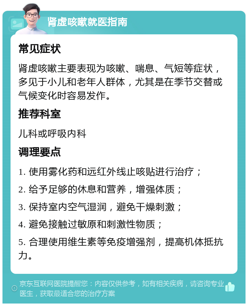 肾虚咳嗽就医指南 常见症状 肾虚咳嗽主要表现为咳嗽、喘息、气短等症状，多见于小儿和老年人群体，尤其是在季节交替或气候变化时容易发作。 推荐科室 儿科或呼吸内科 调理要点 1. 使用雾化药和远红外线止咳贴进行治疗； 2. 给予足够的休息和营养，增强体质； 3. 保持室内空气湿润，避免干燥刺激； 4. 避免接触过敏原和刺激性物质； 5. 合理使用维生素等免疫增强剂，提高机体抵抗力。