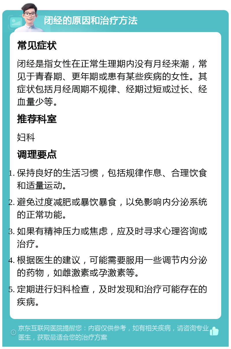 闭经的原因和治疗方法 常见症状 闭经是指女性在正常生理期内没有月经来潮，常见于青春期、更年期或患有某些疾病的女性。其症状包括月经周期不规律、经期过短或过长、经血量少等。 推荐科室 妇科 调理要点 保持良好的生活习惯，包括规律作息、合理饮食和适量运动。 避免过度减肥或暴饮暴食，以免影响内分泌系统的正常功能。 如果有精神压力或焦虑，应及时寻求心理咨询或治疗。 根据医生的建议，可能需要服用一些调节内分泌的药物，如雌激素或孕激素等。 定期进行妇科检查，及时发现和治疗可能存在的疾病。