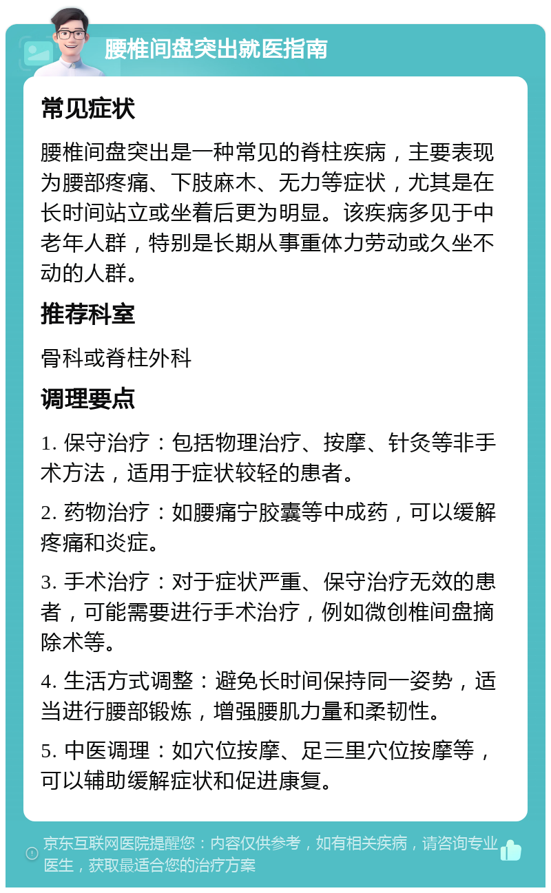 腰椎间盘突出就医指南 常见症状 腰椎间盘突出是一种常见的脊柱疾病，主要表现为腰部疼痛、下肢麻木、无力等症状，尤其是在长时间站立或坐着后更为明显。该疾病多见于中老年人群，特别是长期从事重体力劳动或久坐不动的人群。 推荐科室 骨科或脊柱外科 调理要点 1. 保守治疗：包括物理治疗、按摩、针灸等非手术方法，适用于症状较轻的患者。 2. 药物治疗：如腰痛宁胶囊等中成药，可以缓解疼痛和炎症。 3. 手术治疗：对于症状严重、保守治疗无效的患者，可能需要进行手术治疗，例如微创椎间盘摘除术等。 4. 生活方式调整：避免长时间保持同一姿势，适当进行腰部锻炼，增强腰肌力量和柔韧性。 5. 中医调理：如穴位按摩、足三里穴位按摩等，可以辅助缓解症状和促进康复。