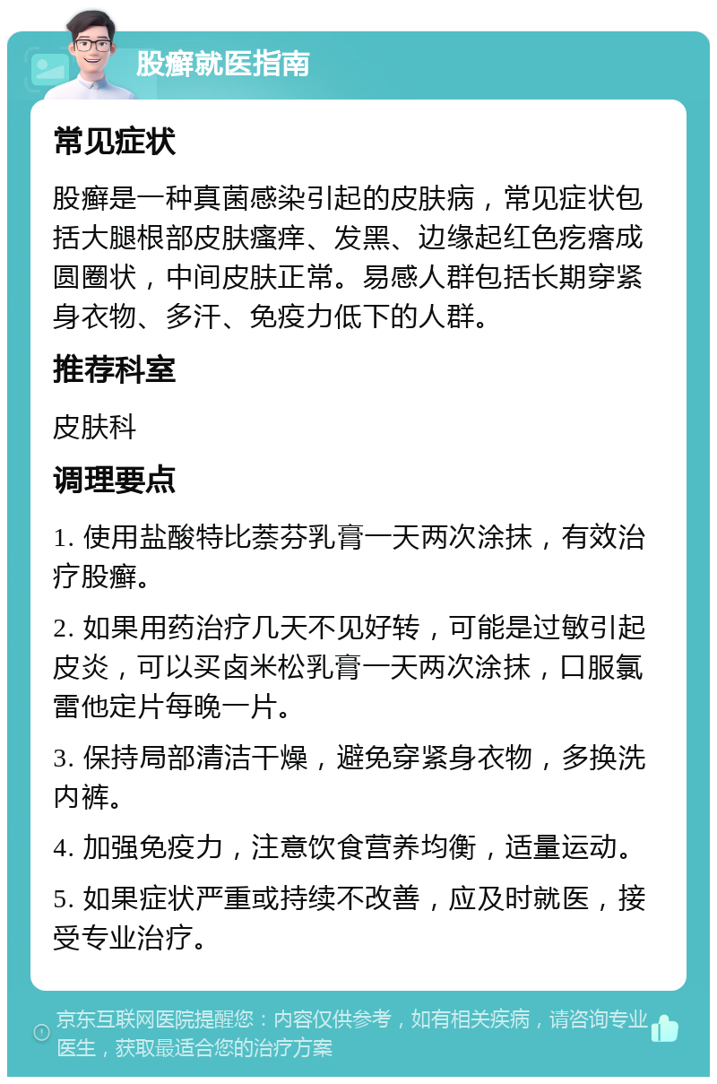 股癣就医指南 常见症状 股癣是一种真菌感染引起的皮肤病，常见症状包括大腿根部皮肤瘙痒、发黑、边缘起红色疙瘩成圆圈状，中间皮肤正常。易感人群包括长期穿紧身衣物、多汗、免疫力低下的人群。 推荐科室 皮肤科 调理要点 1. 使用盐酸特比萘芬乳膏一天两次涂抹，有效治疗股癣。 2. 如果用药治疗几天不见好转，可能是过敏引起皮炎，可以买卤米松乳膏一天两次涂抹，口服氯雷他定片每晚一片。 3. 保持局部清洁干燥，避免穿紧身衣物，多换洗内裤。 4. 加强免疫力，注意饮食营养均衡，适量运动。 5. 如果症状严重或持续不改善，应及时就医，接受专业治疗。