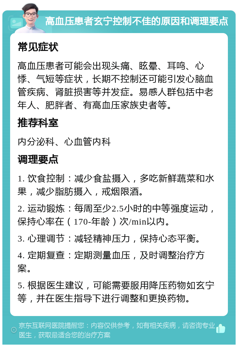 高血压患者玄宁控制不佳的原因和调理要点 常见症状 高血压患者可能会出现头痛、眩晕、耳鸣、心悸、气短等症状，长期不控制还可能引发心脑血管疾病、肾脏损害等并发症。易感人群包括中老年人、肥胖者、有高血压家族史者等。 推荐科室 内分泌科、心血管内科 调理要点 1. 饮食控制：减少食盐摄入，多吃新鲜蔬菜和水果，减少脂肪摄入，戒烟限酒。 2. 运动锻炼：每周至少2.5小时的中等强度运动，保持心率在（170-年龄）次/min以内。 3. 心理调节：减轻精神压力，保持心态平衡。 4. 定期复查：定期测量血压，及时调整治疗方案。 5. 根据医生建议，可能需要服用降压药物如玄宁等，并在医生指导下进行调整和更换药物。