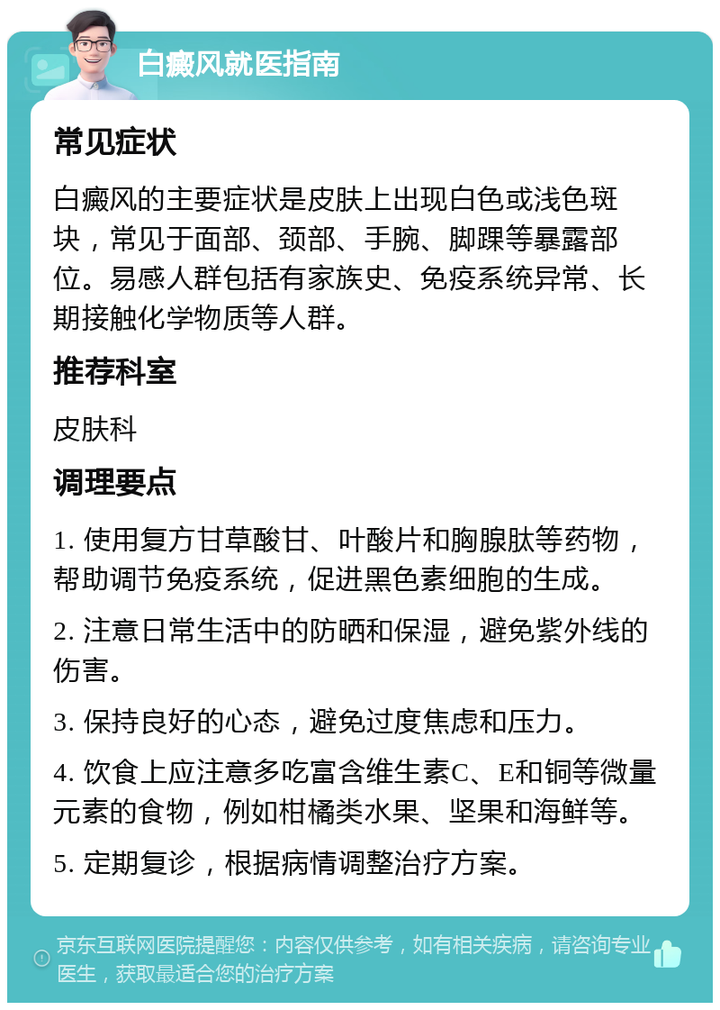 白癜风就医指南 常见症状 白癜风的主要症状是皮肤上出现白色或浅色斑块，常见于面部、颈部、手腕、脚踝等暴露部位。易感人群包括有家族史、免疫系统异常、长期接触化学物质等人群。 推荐科室 皮肤科 调理要点 1. 使用复方甘草酸甘、叶酸片和胸腺肽等药物，帮助调节免疫系统，促进黑色素细胞的生成。 2. 注意日常生活中的防晒和保湿，避免紫外线的伤害。 3. 保持良好的心态，避免过度焦虑和压力。 4. 饮食上应注意多吃富含维生素C、E和铜等微量元素的食物，例如柑橘类水果、坚果和海鲜等。 5. 定期复诊，根据病情调整治疗方案。