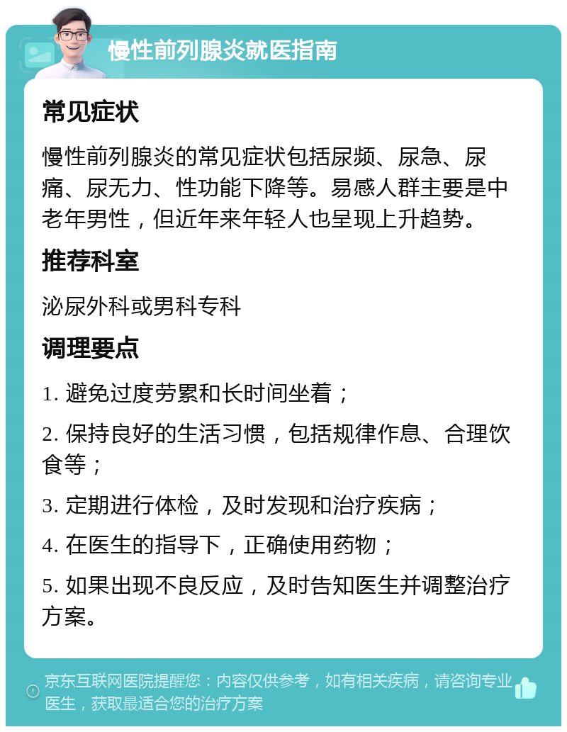 慢性前列腺炎就医指南 常见症状 慢性前列腺炎的常见症状包括尿频、尿急、尿痛、尿无力、性功能下降等。易感人群主要是中老年男性，但近年来年轻人也呈现上升趋势。 推荐科室 泌尿外科或男科专科 调理要点 1. 避免过度劳累和长时间坐着； 2. 保持良好的生活习惯，包括规律作息、合理饮食等； 3. 定期进行体检，及时发现和治疗疾病； 4. 在医生的指导下，正确使用药物； 5. 如果出现不良反应，及时告知医生并调整治疗方案。