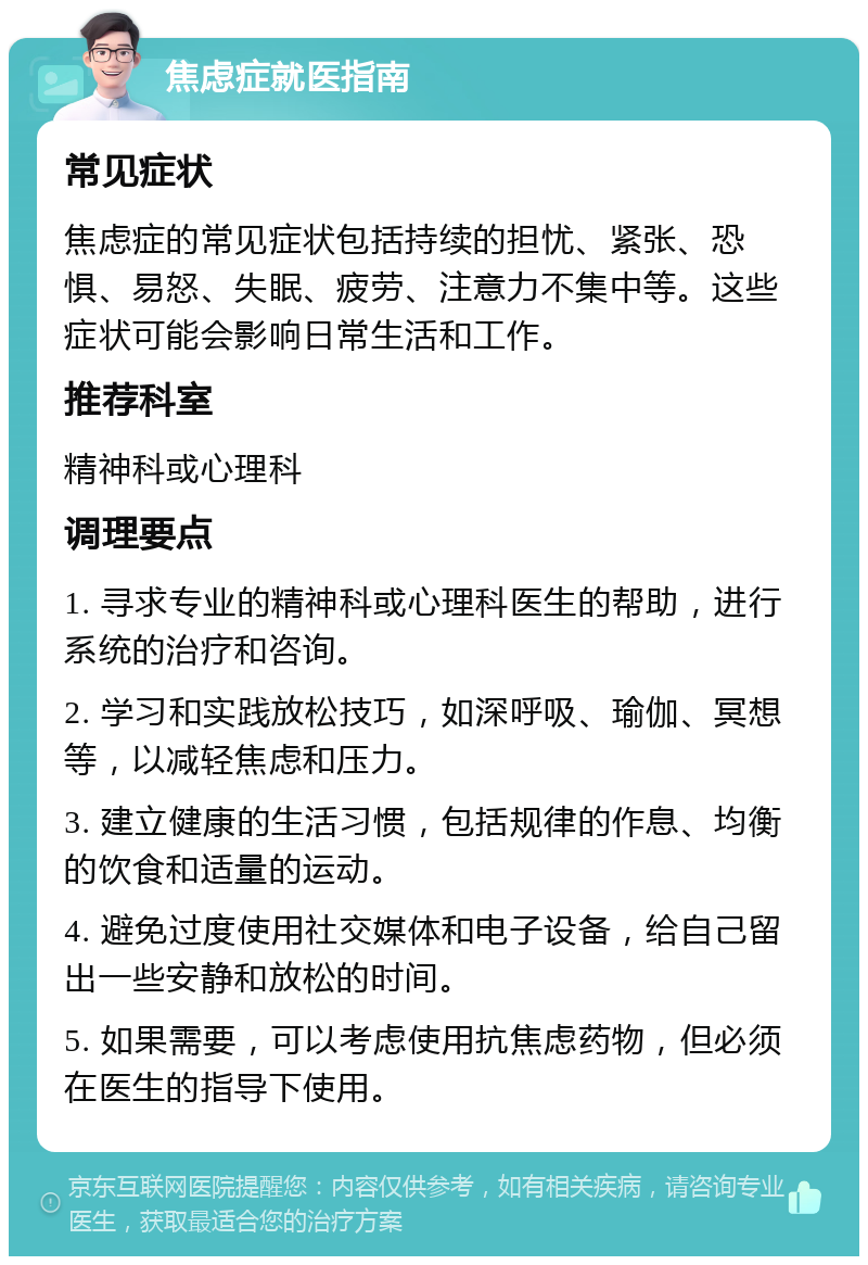 焦虑症就医指南 常见症状 焦虑症的常见症状包括持续的担忧、紧张、恐惧、易怒、失眠、疲劳、注意力不集中等。这些症状可能会影响日常生活和工作。 推荐科室 精神科或心理科 调理要点 1. 寻求专业的精神科或心理科医生的帮助，进行系统的治疗和咨询。 2. 学习和实践放松技巧，如深呼吸、瑜伽、冥想等，以减轻焦虑和压力。 3. 建立健康的生活习惯，包括规律的作息、均衡的饮食和适量的运动。 4. 避免过度使用社交媒体和电子设备，给自己留出一些安静和放松的时间。 5. 如果需要，可以考虑使用抗焦虑药物，但必须在医生的指导下使用。