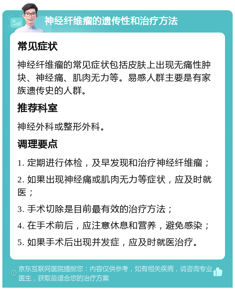 神经纤维瘤的遗传性和治疗方法 常见症状 神经纤维瘤的常见症状包括皮肤上出现无痛性肿块、神经痛、肌肉无力等。易感人群主要是有家族遗传史的人群。 推荐科室 神经外科或整形外科。 调理要点 1. 定期进行体检，及早发现和治疗神经纤维瘤； 2. 如果出现神经痛或肌肉无力等症状，应及时就医； 3. 手术切除是目前最有效的治疗方法； 4. 在手术前后，应注意休息和营养，避免感染； 5. 如果手术后出现并发症，应及时就医治疗。