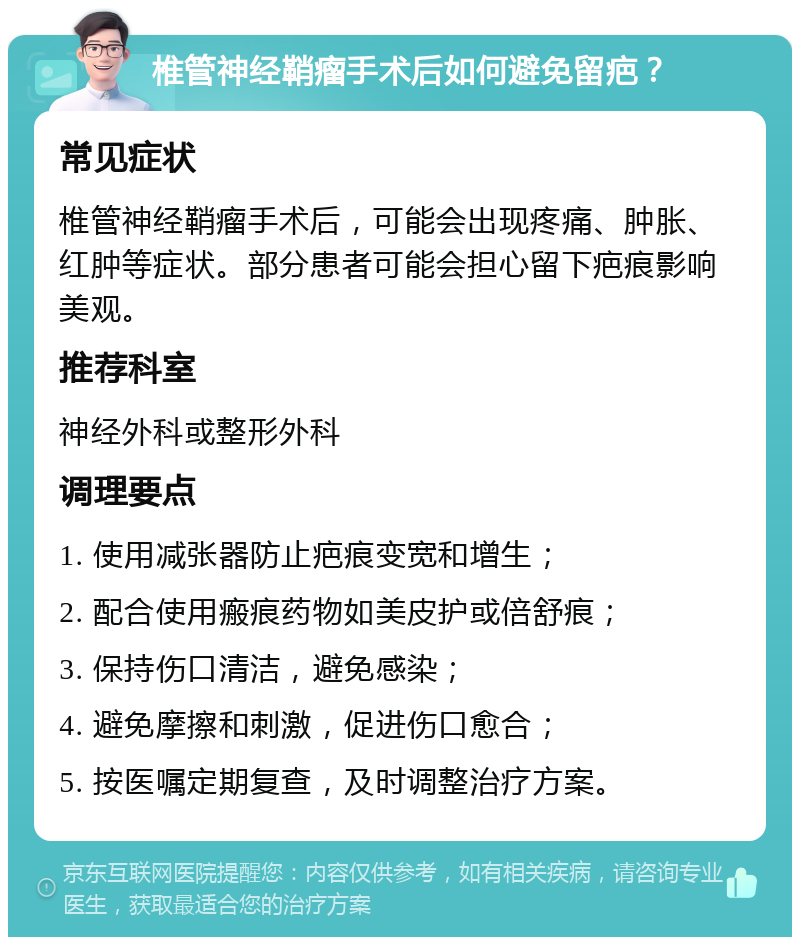 椎管神经鞘瘤手术后如何避免留疤？ 常见症状 椎管神经鞘瘤手术后，可能会出现疼痛、肿胀、红肿等症状。部分患者可能会担心留下疤痕影响美观。 推荐科室 神经外科或整形外科 调理要点 1. 使用减张器防止疤痕变宽和增生； 2. 配合使用瘢痕药物如美皮护或倍舒痕； 3. 保持伤口清洁，避免感染； 4. 避免摩擦和刺激，促进伤口愈合； 5. 按医嘱定期复查，及时调整治疗方案。