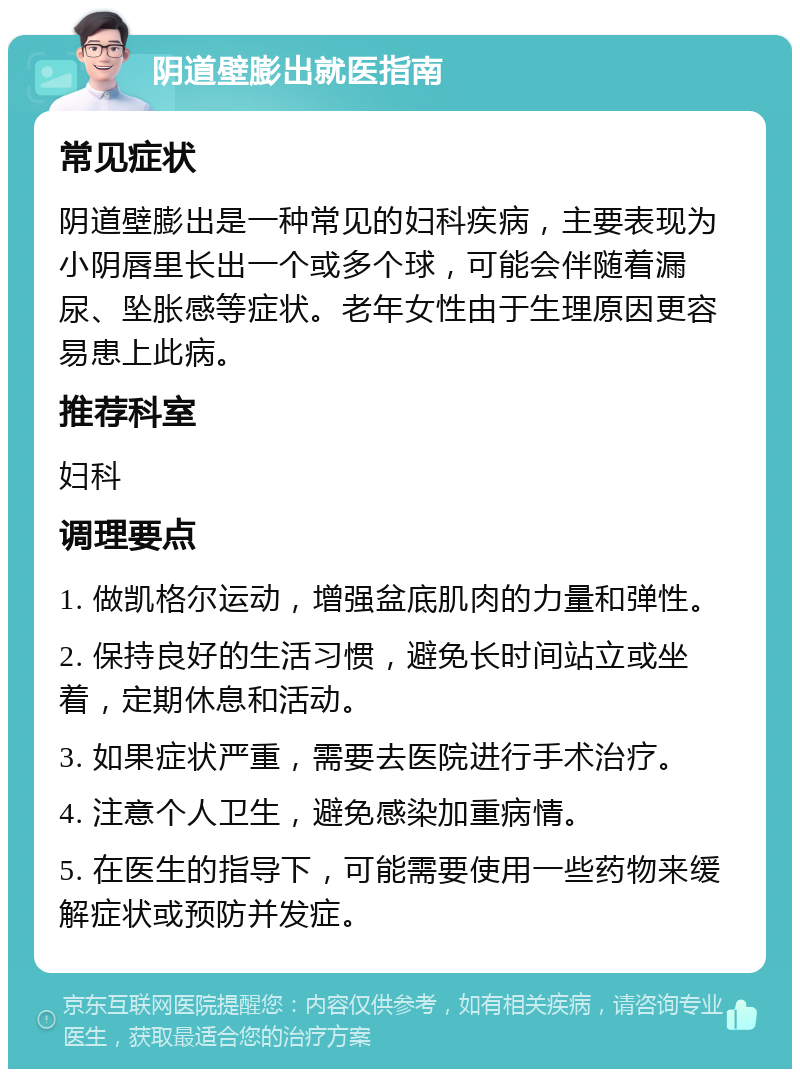 阴道壁膨出就医指南 常见症状 阴道壁膨出是一种常见的妇科疾病，主要表现为小阴唇里长出一个或多个球，可能会伴随着漏尿、坠胀感等症状。老年女性由于生理原因更容易患上此病。 推荐科室 妇科 调理要点 1. 做凯格尔运动，增强盆底肌肉的力量和弹性。 2. 保持良好的生活习惯，避免长时间站立或坐着，定期休息和活动。 3. 如果症状严重，需要去医院进行手术治疗。 4. 注意个人卫生，避免感染加重病情。 5. 在医生的指导下，可能需要使用一些药物来缓解症状或预防并发症。