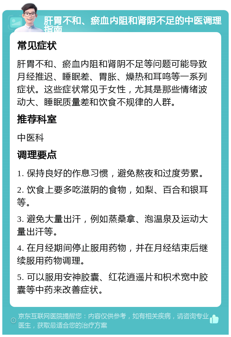 肝胃不和、瘀血内阻和肾阴不足的中医调理指南 常见症状 肝胃不和、瘀血内阻和肾阴不足等问题可能导致月经推迟、睡眠差、胃胀、燥热和耳鸣等一系列症状。这些症状常见于女性，尤其是那些情绪波动大、睡眠质量差和饮食不规律的人群。 推荐科室 中医科 调理要点 1. 保持良好的作息习惯，避免熬夜和过度劳累。 2. 饮食上要多吃滋阴的食物，如梨、百合和银耳等。 3. 避免大量出汗，例如蒸桑拿、泡温泉及运动大量出汗等。 4. 在月经期间停止服用药物，并在月经结束后继续服用药物调理。 5. 可以服用安神胶囊、红花逍遥片和枳术宽中胶囊等中药来改善症状。