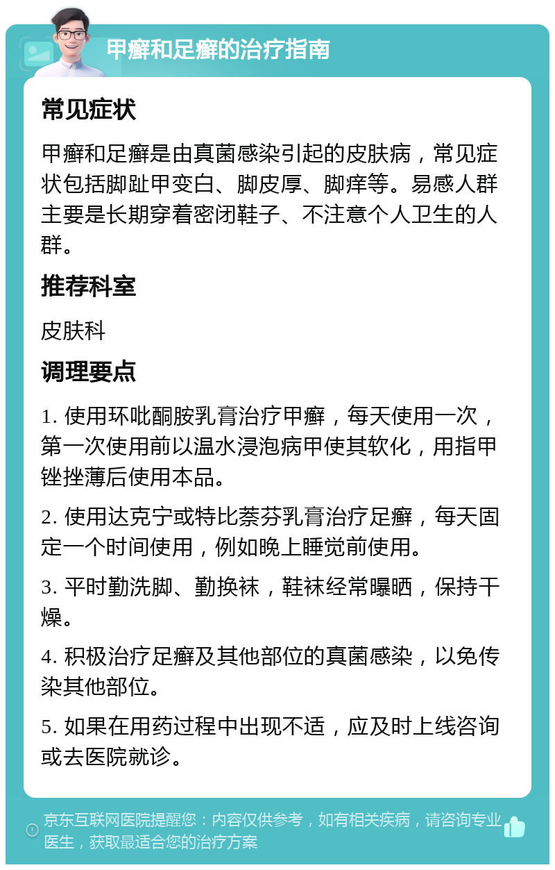 甲癣和足癣的治疗指南 常见症状 甲癣和足癣是由真菌感染引起的皮肤病，常见症状包括脚趾甲变白、脚皮厚、脚痒等。易感人群主要是长期穿着密闭鞋子、不注意个人卫生的人群。 推荐科室 皮肤科 调理要点 1. 使用环吡酮胺乳膏治疗甲癣，每天使用一次，第一次使用前以温水浸泡病甲使其软化，用指甲锉挫薄后使用本品。 2. 使用达克宁或特比萘芬乳膏治疗足癣，每天固定一个时间使用，例如晚上睡觉前使用。 3. 平时勤洗脚、勤换袜，鞋袜经常曝晒，保持干燥。 4. 积极治疗足癣及其他部位的真菌感染，以免传染其他部位。 5. 如果在用药过程中出现不适，应及时上线咨询或去医院就诊。