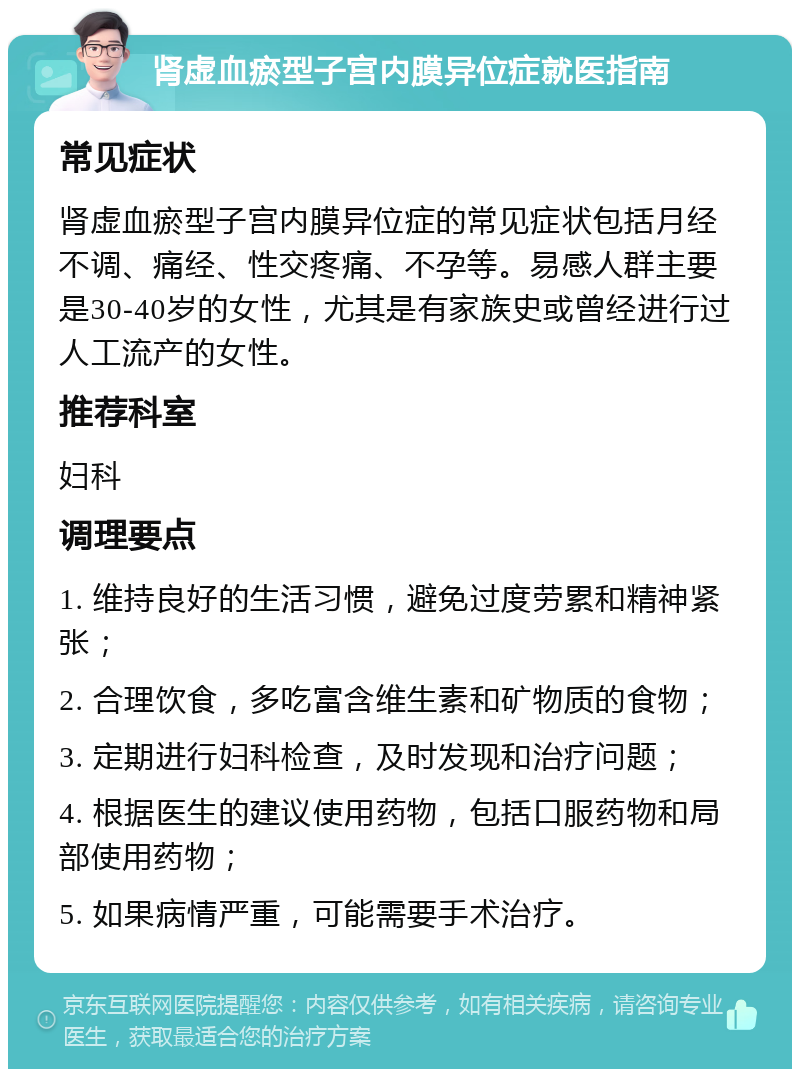 肾虚血瘀型子宫内膜异位症就医指南 常见症状 肾虚血瘀型子宫内膜异位症的常见症状包括月经不调、痛经、性交疼痛、不孕等。易感人群主要是30-40岁的女性，尤其是有家族史或曾经进行过人工流产的女性。 推荐科室 妇科 调理要点 1. 维持良好的生活习惯，避免过度劳累和精神紧张； 2. 合理饮食，多吃富含维生素和矿物质的食物； 3. 定期进行妇科检查，及时发现和治疗问题； 4. 根据医生的建议使用药物，包括口服药物和局部使用药物； 5. 如果病情严重，可能需要手术治疗。