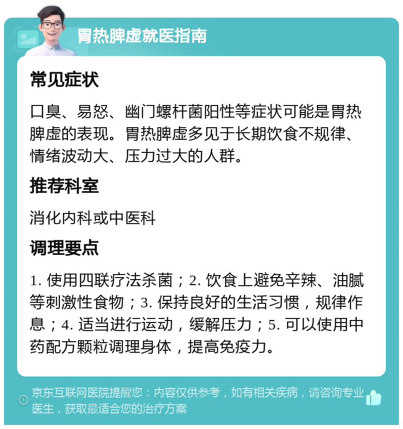 胃热脾虚就医指南 常见症状 口臭、易怒、幽门螺杆菌阳性等症状可能是胃热脾虚的表现。胃热脾虚多见于长期饮食不规律、情绪波动大、压力过大的人群。 推荐科室 消化内科或中医科 调理要点 1. 使用四联疗法杀菌；2. 饮食上避免辛辣、油腻等刺激性食物；3. 保持良好的生活习惯，规律作息；4. 适当进行运动，缓解压力；5. 可以使用中药配方颗粒调理身体，提高免疫力。