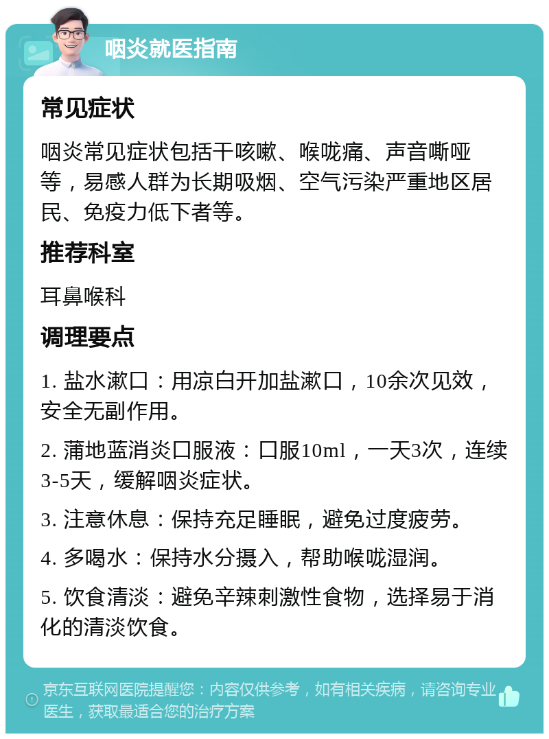 咽炎就医指南 常见症状 咽炎常见症状包括干咳嗽、喉咙痛、声音嘶哑等，易感人群为长期吸烟、空气污染严重地区居民、免疫力低下者等。 推荐科室 耳鼻喉科 调理要点 1. 盐水漱口：用凉白开加盐漱口，10余次见效，安全无副作用。 2. 蒲地蓝消炎口服液：口服10ml，一天3次，连续3-5天，缓解咽炎症状。 3. 注意休息：保持充足睡眠，避免过度疲劳。 4. 多喝水：保持水分摄入，帮助喉咙湿润。 5. 饮食清淡：避免辛辣刺激性食物，选择易于消化的清淡饮食。