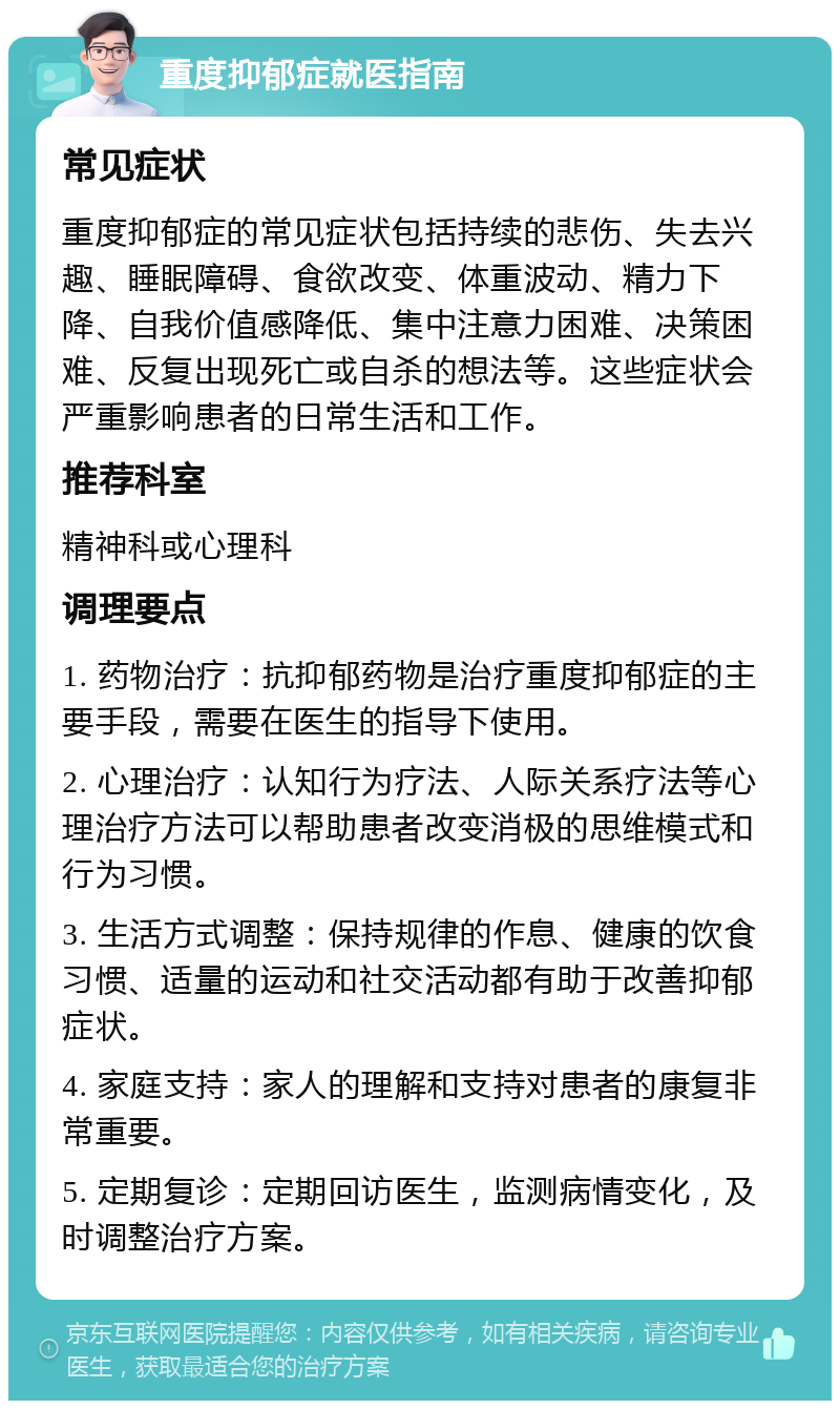 重度抑郁症就医指南 常见症状 重度抑郁症的常见症状包括持续的悲伤、失去兴趣、睡眠障碍、食欲改变、体重波动、精力下降、自我价值感降低、集中注意力困难、决策困难、反复出现死亡或自杀的想法等。这些症状会严重影响患者的日常生活和工作。 推荐科室 精神科或心理科 调理要点 1. 药物治疗：抗抑郁药物是治疗重度抑郁症的主要手段，需要在医生的指导下使用。 2. 心理治疗：认知行为疗法、人际关系疗法等心理治疗方法可以帮助患者改变消极的思维模式和行为习惯。 3. 生活方式调整：保持规律的作息、健康的饮食习惯、适量的运动和社交活动都有助于改善抑郁症状。 4. 家庭支持：家人的理解和支持对患者的康复非常重要。 5. 定期复诊：定期回访医生，监测病情变化，及时调整治疗方案。