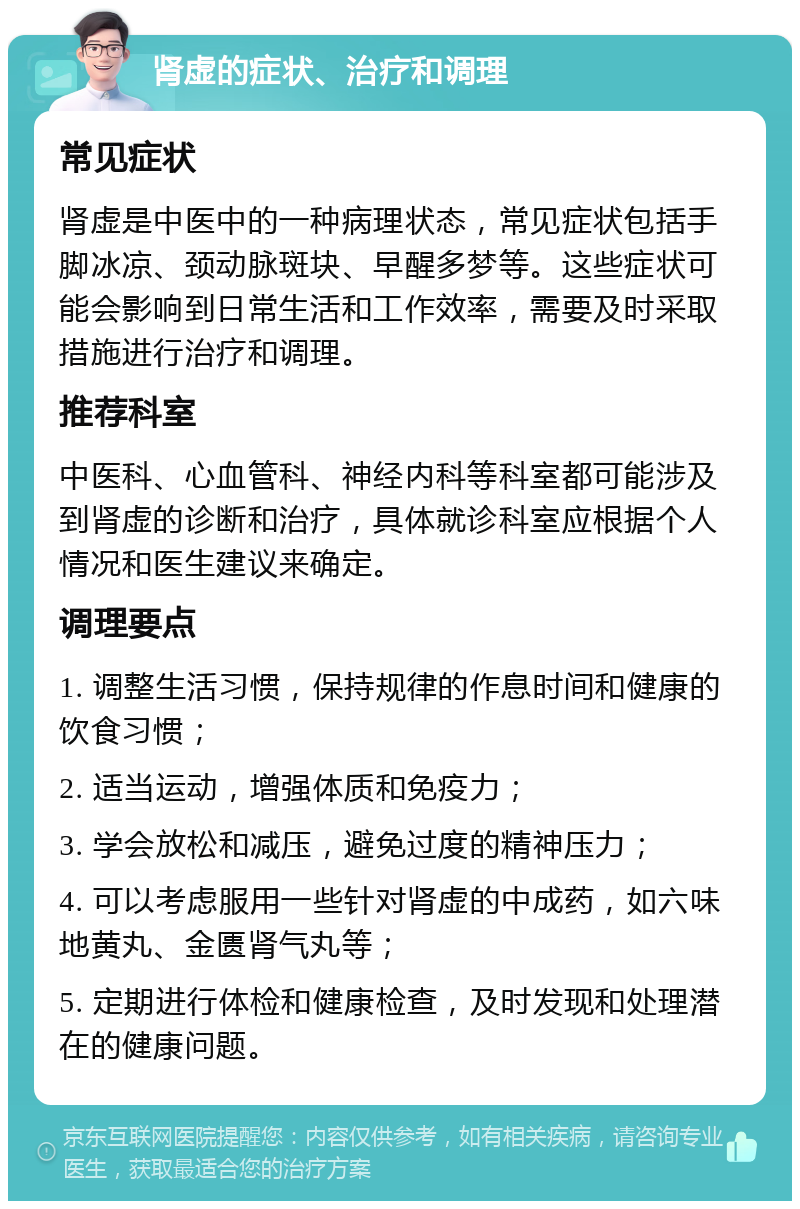 肾虚的症状、治疗和调理 常见症状 肾虚是中医中的一种病理状态，常见症状包括手脚冰凉、颈动脉斑块、早醒多梦等。这些症状可能会影响到日常生活和工作效率，需要及时采取措施进行治疗和调理。 推荐科室 中医科、心血管科、神经内科等科室都可能涉及到肾虚的诊断和治疗，具体就诊科室应根据个人情况和医生建议来确定。 调理要点 1. 调整生活习惯，保持规律的作息时间和健康的饮食习惯； 2. 适当运动，增强体质和免疫力； 3. 学会放松和减压，避免过度的精神压力； 4. 可以考虑服用一些针对肾虚的中成药，如六味地黄丸、金匮肾气丸等； 5. 定期进行体检和健康检查，及时发现和处理潜在的健康问题。