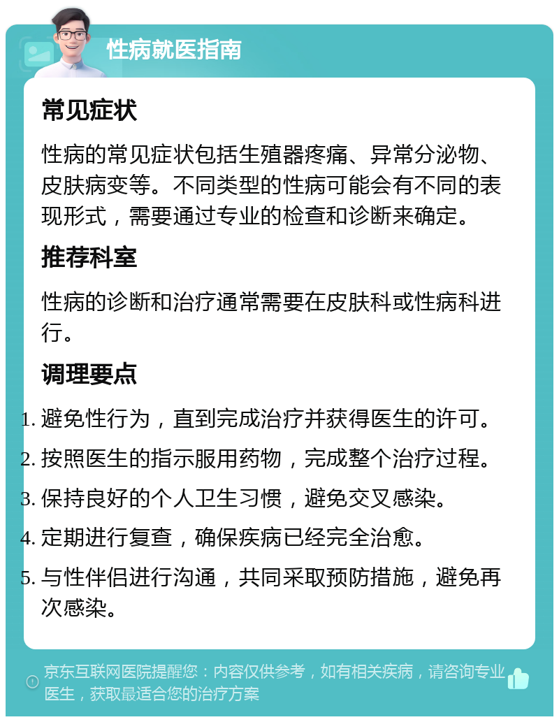 性病就医指南 常见症状 性病的常见症状包括生殖器疼痛、异常分泌物、皮肤病变等。不同类型的性病可能会有不同的表现形式，需要通过专业的检查和诊断来确定。 推荐科室 性病的诊断和治疗通常需要在皮肤科或性病科进行。 调理要点 避免性行为，直到完成治疗并获得医生的许可。 按照医生的指示服用药物，完成整个治疗过程。 保持良好的个人卫生习惯，避免交叉感染。 定期进行复查，确保疾病已经完全治愈。 与性伴侣进行沟通，共同采取预防措施，避免再次感染。