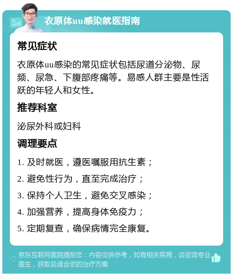 衣原体uu感染就医指南 常见症状 衣原体uu感染的常见症状包括尿道分泌物、尿频、尿急、下腹部疼痛等。易感人群主要是性活跃的年轻人和女性。 推荐科室 泌尿外科或妇科 调理要点 1. 及时就医，遵医嘱服用抗生素； 2. 避免性行为，直至完成治疗； 3. 保持个人卫生，避免交叉感染； 4. 加强营养，提高身体免疫力； 5. 定期复查，确保病情完全康复。