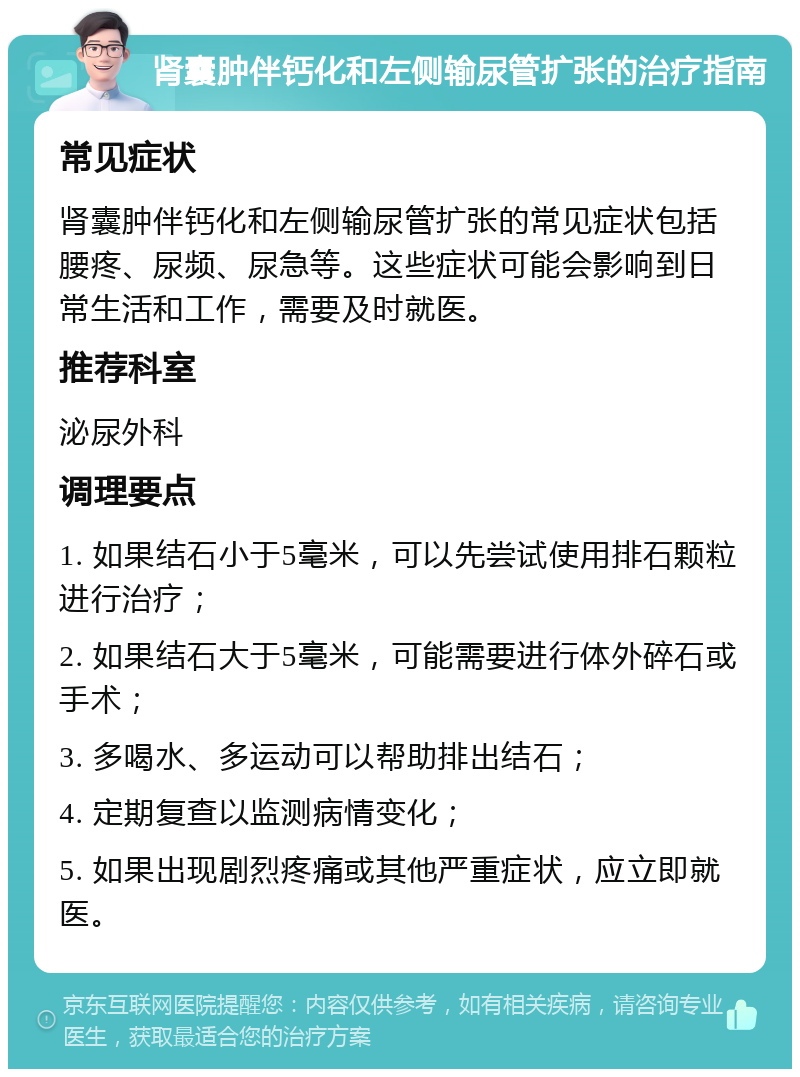 肾囊肿伴钙化和左侧输尿管扩张的治疗指南 常见症状 肾囊肿伴钙化和左侧输尿管扩张的常见症状包括腰疼、尿频、尿急等。这些症状可能会影响到日常生活和工作，需要及时就医。 推荐科室 泌尿外科 调理要点 1. 如果结石小于5毫米，可以先尝试使用排石颗粒进行治疗； 2. 如果结石大于5毫米，可能需要进行体外碎石或手术； 3. 多喝水、多运动可以帮助排出结石； 4. 定期复查以监测病情变化； 5. 如果出现剧烈疼痛或其他严重症状，应立即就医。