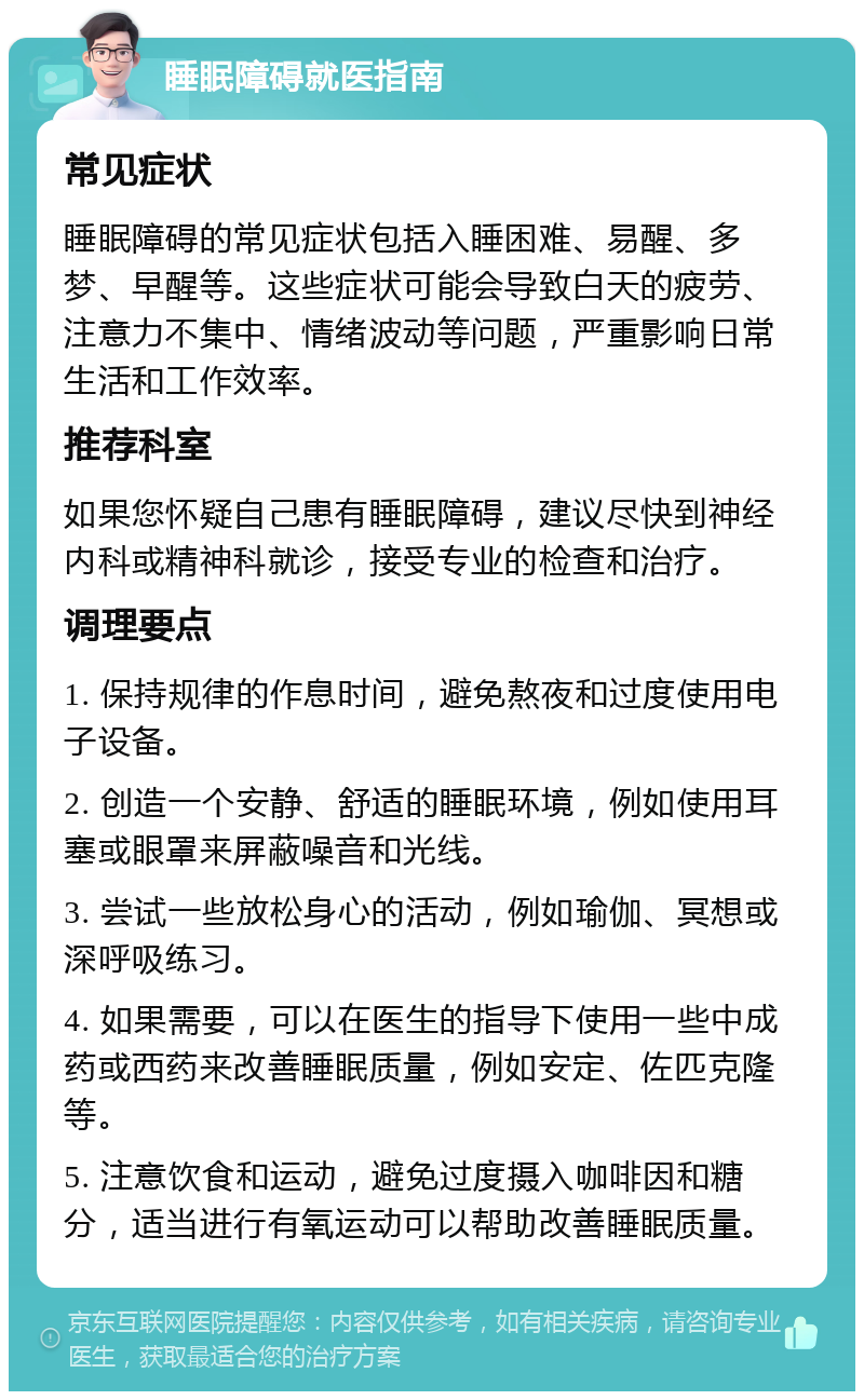 睡眠障碍就医指南 常见症状 睡眠障碍的常见症状包括入睡困难、易醒、多梦、早醒等。这些症状可能会导致白天的疲劳、注意力不集中、情绪波动等问题，严重影响日常生活和工作效率。 推荐科室 如果您怀疑自己患有睡眠障碍，建议尽快到神经内科或精神科就诊，接受专业的检查和治疗。 调理要点 1. 保持规律的作息时间，避免熬夜和过度使用电子设备。 2. 创造一个安静、舒适的睡眠环境，例如使用耳塞或眼罩来屏蔽噪音和光线。 3. 尝试一些放松身心的活动，例如瑜伽、冥想或深呼吸练习。 4. 如果需要，可以在医生的指导下使用一些中成药或西药来改善睡眠质量，例如安定、佐匹克隆等。 5. 注意饮食和运动，避免过度摄入咖啡因和糖分，适当进行有氧运动可以帮助改善睡眠质量。