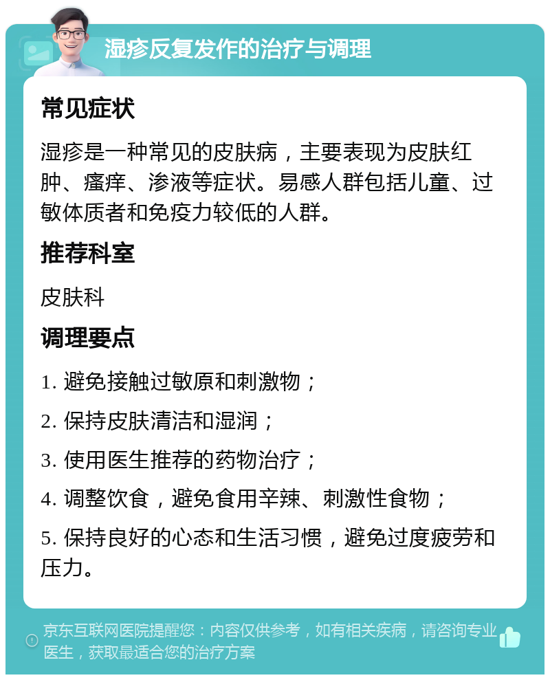 湿疹反复发作的治疗与调理 常见症状 湿疹是一种常见的皮肤病，主要表现为皮肤红肿、瘙痒、渗液等症状。易感人群包括儿童、过敏体质者和免疫力较低的人群。 推荐科室 皮肤科 调理要点 1. 避免接触过敏原和刺激物； 2. 保持皮肤清洁和湿润； 3. 使用医生推荐的药物治疗； 4. 调整饮食，避免食用辛辣、刺激性食物； 5. 保持良好的心态和生活习惯，避免过度疲劳和压力。